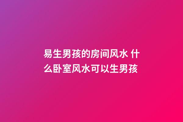 易生男孩的房间风水 什么卧室风水可以生男孩